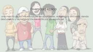 Diversidad étnica 
una mezcla de las influencias de los aborígenes, europeos y africanos, siendo 
descubierta y reclamada inicialmente por los españoles 
 