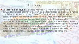Economía 
 La Economía de Aruba es de libre mercado. El turismo constituye en la 
actualidad la base del mayor porcentaje de los ingresos del país. Por el rápido 
crecimiento del turismo en los últimos 80 años, las industrias relacionadas, 
como la construcción también han florecido. Otras industrias principales 
incluyen el refinado de petróleo y su almacenamiento, así como las 
actividades de la banca extraterritorial. A pesar de los pobres suelos de la isla 
y la escasez de precipitaciones lo que limita sus posibilidades agrícolas, existen 
cultivos de aloe y actividades como la ganadería y la pesca contribuyen a la 
economía nacional. Además, el país también exporta arte y objetos de 
colección, maquinarias, equipos eléctricos y material de transporte. 
 
