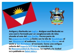 Antigua y Barbuda (en inglés: Antigua and Barbuda) es
una nación formada por un conglomerado de islas
situada al este del mar Caribe. Forma parte de
las pequeñas Antillas y limita con la isla de Guadalupe al
sur, Montserrat al sudoeste, San Cristóbal y Nieves en el
oeste y San Bartolomé al noroeste. Como una antigua
colonia del Imperio británico, es miembro de
la Mancomunidad de Naciones. La capital y la ciudad
más poblada es Saint John's.
 