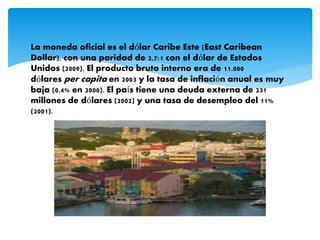 La moneda oficial es el dólar Caribe Este (East Caribean
Dollar), con una paridad de 2,7:1 con el dólar de Estados
Unidos (2009). El producto bruto interno era de 11.000
dólares per capita en 2003 y la tasa de inflación anual es muy
baja (0,4% en 2000). El país tiene una deuda externa de 231
millones de dólares (2002) y una tasa de desempleo del 11%
(2001).
 