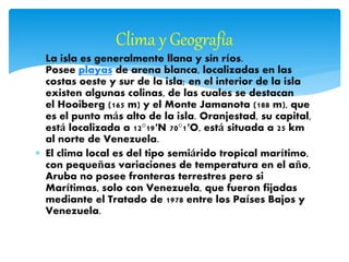  La isla es generalmente llana y sin ríos.
Posee playas de arena blanca, localizadas en las
costas oeste y sur de la isla; en el interior de la isla
existen algunas colinas, de las cuales se destacan
el Hooiberg (165 m) y el Monte Jamanota (188 m), que
es el punto más alto de la isla. Oranjestad, su capital,
está localizada a 12°19′N 70°1′O, está situada a 25 km
al norte de Venezuela.
 El clima local es del tipo semiárido tropical marítimo,
con pequeñas variaciones de temperatura en el año,
Aruba no posee fronteras terrestres pero si
Marítimas, solo con Venezuela, que fueron fijadas
mediante el Tratado de 1978 entre los Países Bajos y
Venezuela.
Clima y Geografía
 