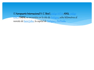 El AeropuertoInternacional V. C. Bird (código IATA: ANU, código
OACI:TAPA) se encuentra en la isla de Antigua, ocho kilómetros al
noreste de Saint John, la capital de Antigua y Barbuda.
 