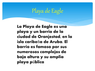 Playa de Eagle
La Playa de Eagle es una
playa y un barrio de la
ciudad de Oranjestad, en la
isla caribeña de Aruba. El
barrio es famoso por sus
numerosos complejos de
baja altura y su amplia
playa pública
 