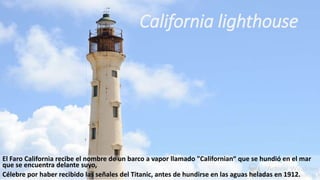 El Faro California recibe el nombre de un barco a vapor llamado "Californian“ que se hundió en el mar
que se encuentra delante suyo,
Célebre por haber recibido las señales del Titanic, antes de hundirse en las aguas heladas en 1912.
California lighthouse
 