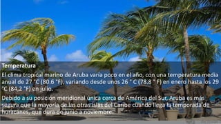 Temperatura
El clima tropical marino de Aruba varía poco en el año, con una temperatura media
anual de 27 °C (80.6 °F), variando desde unos 26 ° C (78.8 ° F) en enero hasta los 29
°C (84,2 °F) en julio.
Debido a su posición meridional única cerca de América del Sur, Aruba es más
segura que la mayoría de las otras islas del Caribe cuando llega la temporada de
huracanes, que dura de junio a noviembre.
 