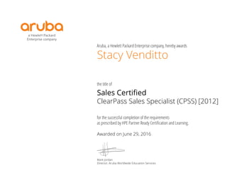Aruba, a Hewlett Packard Enterprise company, hereby awards
the title of
for the successful completion of the requirements
as prescribed by HPE Partner Ready Certiﬁcation and Learning.
Stacy Venditto
Sales Certified
ClearPass Sales Specialist (CPSS) [2012]
Awarded on June 29, 2016
Mark Jordan
Director, Aruba Worldwide Education Services
 