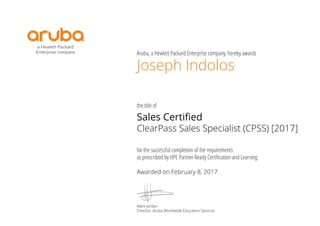 Aruba, a Hewlett Packard Enterprise company, hereby awards
the title of
for the successful completion of the requirements
as prescribed by HPE Partner Ready Certiﬁcation and Learning.
Joseph Indolos
Sales Certified
ClearPass Sales Specialist (CPSS) [2017]
Awarded on February 8, 2017
Mark Jordan
Director, Aruba Worldwide Education Services
 