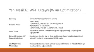 Yeni Nesil AC Wi-Fi Dizaynı (Wlan Optimization)
Scanning Ap’ler aktif iken diğer kanalları tarama
Transmit Power
Open Office;
5 Ghz min 12 / max 15 - 2.4 Ghz min 6 / max 9
Walled Office or Classroom;
5 Ghz min 15 / max 18 – 2.4 Ghz min 6 / max 9
Client Match
Açık kalması önerilir. Client en iyi bağlantı sağlayabileceği AP ‘ye bağlantı
sağlayacaktır.
Convert Broadcast ARP
Request to Unicast
Açık kalması önerilir. Arp ve Dhcp isteklerinde oluşan broadcast paketlerini
unicast ‘e çevirerek network deki kirliliği azaltır.
WMM ( Wireless
Mutimedia )
Varsayılanda kapalıdır fakat açılması tavsiye edilir. Voice ve Video trafikleri için
önceliklendirme sağlamaktadır.
 
