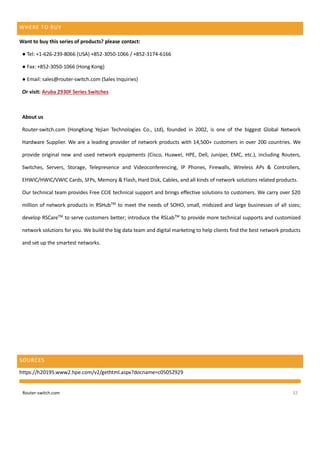 Router-switch.com 32
WHERE TO BUY
Want to buy this series of products? please contact:
● Tel: +1-626-239-8066 (USA) +852-3050-1066 / +852-3174-6166
● Fax: +852-3050-1066 (Hong Kong)
● Email: sales@router-switch.com (Sales Inquiries)
Or visit: Aruba 2930F Series Switches
About us
Router-switch.com (HongKong Yejian Technologies Co., Ltd), founded in 2002, is one of the biggest Global Network
Hardware Supplier. We are a leading provider of network products with 14,500+ customers in over 200 countries. We
provide original new and used network equipments (Cisco, Huawei, HPE, Dell, Juniper, EMC, etc.), including Routers,
Switches, Servers, Storage, Telepresence and Videoconferencing, IP Phones, Firewalls, Wireless APs & Controllers,
EHWIC/HWIC/VWIC Cards, SFPs, Memory & Flash, Hard Disk, Cables, and all kinds of network solutions related products.
Our technical team provides Free CCIE technical support and brings effective solutions to customers. We carry over $20
million of network products in RSHubTM
to meet the needs of SOHO, small, midsized and large businesses of all sizes;
develop RSCareTM
to serve customers better; introduce the RSLabTM
to provide more technical supports and customized
network solutions for you. We build the big data team and digital marketing to help clients find the best network products
and set up the smartest networks.
SOURCES
https://h20195.www2.hpe.com/v2/gethtml.aspx?docname=c05052929
 