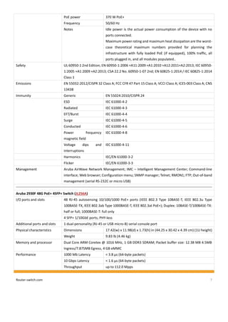 Router-switch.com 7
PoE power 370 W PoE+
Frequency 50/60 Hz
Notes Idle power is the actual power consumption of the device with no
ports connected.
Maximum power rating and maximum heat dissipation are the worst-
case theoretical maximum numbers provided for planning the
infrastructure with fully loaded PoE (if equipped), 100% traffic, all
ports plugged in, and all modules populated..
Safety UL 60950-1 2nd Edition; EN 60950-1:2006 +A11:2009 +A1:2010 +A12:2011+A2:2013; IEC 60950-
1:2005 +A1:2009 +A2:2013; CSA 22.2 No. 60950-1-07 2nd; EN 60825-1:2014 / IEC 60825-1:2014
Class 1
Emissions EN 55032:2012/CISPR 32 Class A; FCC CFR 47 Part 15 Class A; VCCI Class A; ICES-003 Class A; CNS
13438
Immunity Generic EN 55024:2010/CISPR 24
ESD IEC 61000-4-2
Radiated IEC 61000-4-3
EFT/Burst IEC 61000-4-4
Surge IEC 61000-4-5
Conducted IEC 61000-4-6
Power frequency
magnetic field
IEC 61000-4-8
Voltage dips and
interruptions
IEC 61000-4-11
Harmonics IEC/EN 61000-3-2
Flicker IEC/EN 61000-3-3
Management Aruba AirWave Network Management; IMC – Intelligent Management Center; Command-line
interface; Web browser; Configuration menu; SNMP manager; Telnet; RMON1; FTP; Out-of-band
management (serial RS-232C or micro USB)
Aruba 2930F 48G PoE+ 4SFP+ Switch (JL256A)
I/O ports and slots 48 RJ-45 autosensing 10/100/1000 PoE+ ports (IEEE 802.3 Type 10BASE-T, IEEE 802.3u Type
100BASE-TX, IEEE 802.3ab Type 1000BASE-T, IEEE 802.3at PoE+); Duplex: 10BASE-T/100BASE-TX:
half or full; 1000BASE-T: full only
4 SFP+ 1/10GbE ports; PHY-less
Additional ports and slots 1 dual-personality (RJ-45 or USB micro-B) serial console port
Physical characteristics Dimensions 17.42(w) x 11.98(d) x 1.73(h) in (44.25 x 30.42 x 4.39 cm) (1U height)
Weight 9.83 lb (4.46 kg)
Memory and processor Dual Core ARM Coretex @ 1016 MHz, 1 GB DDR3 SDRAM; Packet buffer size: 12.38 MB 4.5MB
Ingress/7.875MB Egress, 4 GB eMMC
Performance 1000 Mb Latency < 3.8 µs (64-byte packets)
10 Gbps Latency < 1.6 µs (64-byte packets)
Throughput up to 112.0 Mpps
 