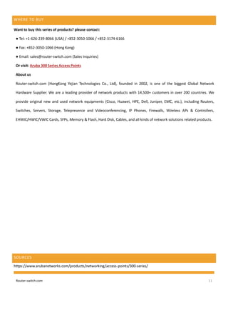 Router-switch.com 11
WHERE TO BUY
Want to buy this series of products? please contact:
● Tel: +1-626-239-8066 (USA) / +852-3050-1066 / +852-3174-6166
● Fax: +852-3050-1066 (Hong Kong)
● Email: sales@router-switch.com (Sales Inquiries)
Or visit: Aruba 300 Series Access Points
About us
Router-switch.com (HongKong Yejian Technologies Co., Ltd), founded in 2002, is one of the biggest Global Network
Hardware Supplier. We are a leading provider of network products with 14,500+ customers in over 200 countries. We
provide original new and used network equipments (Cisco, Huawei, HPE, Dell, Juniper, EMC, etc.), including Routers,
Switches, Servers, Storage, Telepresence and Videoconferencing, IP Phones, Firewalls, Wireless APs & Controllers,
EHWIC/HWIC/VWIC Cards, SFPs, Memory & Flash, Hard Disk, Cables, and all kinds of network solutions related products.
SOURCES
https://www.arubanetworks.com/products/networking/access-points/300-series/
 