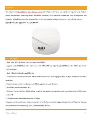 Router-switch.com 2
OVERVIEW
The entry-level Aruba 300 Series Wave 2 access points deliver high performance and superb user experience for medium
density environments. Featuring 3x3:3SS MU-MIMO capability, Aruba advanced ClientMatch radio management, and
integrated Aruba Beacons, the 300 Series enables an all wireless digital work environment in a cost-effective manner.
Figure 1 shows the appearance of Aruba 300 AP.
KEY FEATURES
• Dual Radio 802.11ac Access Point with Multi-User MIMO
- Supports up to 1,300 Mbps in the 5GHz band (with 3SS/ VHT80 clients) and up to 300 Mbps in the 2.4GHz band (with
2SS/HT40 clients).
• Built-in Bluetooth Low-Energy (BLE) radio
- Enables location-based services with BLE-enabled mobile devices receiving signals from multiple Aruba Beacons at the
same time.
- Enables management of your deployment of battery powered Aruba Beacons.
• Advanced Cellular Coexistence (ACC)
- Minimizes interference from 3G/4G cellular networks, distributed antenna systems and commercial small cell/ femtocell
equipment.
• Quality of service for Unified Communication apps
- Supports priority handling and policy enforcement for unified communication apps, including Microsoft Skype for Business
with encrypted videoconferencing, voice, chat and desktop sharing.
 