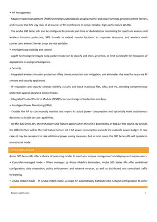 Router-switch.com 3
• RF Management
- Adaptive Radio Management (ARM) technology automatically assigns channel and power settings, provides airtime fairness,
and ensures that APs stay clear of all sources of RF interference to deliver reliable, high-performance WLANs.
- The Aruba 300 Series APs can be configured to provide part-time or dedicated air monitoring for spectrum analysis and
wireless intrusion protection, VPN tunnels to extend remote locations to corporate resources, and wireless mesh
connections where Ethernet drops are not available.
• Intelligent app visibility and control
- AppRF technology leverages deep packet inspection to classify and block, prioritize, or limit bandwidth for thousands of
applications in a range of categories.
• Security
- Integrated wireless intrusion protection offers threat protection and mitigation, and eliminates the need for separate RF
sensors and security appliances.
- IP reputation and security services identify, classify, and block malicious files, URLs and IPs, providing comprehensive
protection against advanced online threats.
- Integrated Trusted Platform Module (TPM) for secure storage of credentials and keys.
• Intelligent Power Monitoring (IPM):
- Enables the AP to continuously monitor and report its actual power consumption and optionally make autonomous
decisions to disable certain capabilities.
- For the 300 Series APs, the IPM power-save feature applies when the unit is powered by an 802.3af PoE source. By default,
the USB interface will be the first feature to turn off if AP power consumption exceeds the available power budget. In rare
cases it may be necessary to take additional power saving measures, but in most cases, the 300 Series APs will operate in
unrestricted mode.
OPERATING MODE
Aruba 300 Series APs offer a choice of operating modes to meet your unique management and deployment requirements.
• Controller-managed mode – When managed by Aruba Mobility Controllers, Aruba 300 Series APs offer centralized
configuration, data encryption, policy enforcement and network services, as well as distributed and centralized traffic
forwarding.
• Aruba Instant mode – In Aruba Instant mode, a single AP automatically distributes the network configuration to other
 