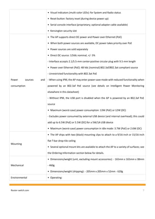 Router-switch.com 7
• Visual indicators (multi-color LEDs): for System and Radio status
• Reset button: factory reset (during device power up)
• Serial console interface (proprietary; optional adapter cable available)
• Kensington security slot
Power sources and
consumption
• The AP supports direct DC power and Power over Ethernet (PoE)
• When both power sources are available, DC power takes priority over PoE
• Power sources are sold separately
• Direct DC source: 12Vdc nominal, +/- 5%
- Interface accepts 2.1/5.5-mm center-positive circular plug with 9.5-mm length
• Power over Ethernet (PoE): 48 Vdc (nominal) 802.3af/802.3at compliant source
- Unrestricted functionality with 802.3at PoE
- When using IPM, the AP may enter power-save mode with reduced functionality when
powered by an 802.3af PoE source (see details on Intelligent Power Monitoring
elsewhere in this datasheet)
- Without IPM, the USB port is disabled when the AP is powered by an 802.3af PoE
source
• Maximum (worst-case) power consumption: 13W (PoE) or 12W (DC)
- Excludes power consumed by external USB device (and internal overhead); this could
add up to 6.5W (PoE) or 5.5W (DC) for a 5W/1A USB device
• Maximum (worst-case) power consumption in idle mode: 3.7W (PoE) or 2.6W (DC)
Mounting
• The AP ships with two (black) mounting clips to attach to a 9/16-inch or 15/16-inch
flat T-bar drop-tile ceiling
• Several optional mount kits are available to attach the AP to a variety of surfaces; see
the Ordering Information section below for details.
Mechanical
• Dimensions/weight (unit, excluding mount accessories): - 165mm x 165mm x 38mm
- 460g
• Dimensions/weight (shipping): - 205mm x 205mm x 52mm - 620g
Environmental • Operating:
 