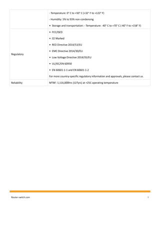 Router-switch.com 8
- Temperature: 0° C to +50° C (+32° F to +122° F)
- Humidity: 5% to 93% non-condensing
• Storage and transportation: - Temperature: -40° C to +70° C (-40° F to +158° F)
Regulatory
• FCC/ISED
• CE Marked
• RED Directive 2014/53/EU
• EMC Directive 2014/30/EU
• Low Voltage Directive 2014/35/EU
• UL/IEC/EN 60950
• EN 60601-1-1 and EN 60601-1-2
For more country-specific regulatory information and approvals, please contact us.
Reliability MTBF: 1,116,000hrs (127yrs) at +25C operating temperature
 