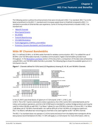 Aruba 802.11ac Networks 802.11ac Features and Benefits | 11
Chapter 3
802.11ac Features and Benefits
The following section outlines the enhancements that were introduced in 802.11ac standard. 802.11ac is the
latest amendment to the 802.11 standard and it increases speed close to threefold compared to 802.11n
standard to provide an Ethernet-like user experience. Some of the key enhancements included in 802.11ac
standard are:
l Wide RF Channels
l More Spatial Streams
l MU-MIMO
l Transmit Beamforming
l 256 QAM Modulation
l Frame Aggregation, A-MPDU, and A-MSDU
l Protection, Dynamic Bandwidth, and Channelization
Wide RF Channel Bandwidths
802.11n defined 20 MHz- or 40 MHz-wide channels for wireless communication. 802.11ac added the use of
80 MHz- and 160 MHz-wide channels. In wireless communication, higher channel widths provide more
throughput. In the Modulation and Rates section of this document, a comparison of the data rates achieved by
using 80 MHz- and 160 MHz-wide channels is provided. The following figure shows the available spectrum in 5
GHz band in the US.
Figure 1 Channels defined for 5 GHz band (US Regulations) showing 20, 40, 80, and 160 MHz Channels.
In the US, Wi-Fi uses three blocks of spectrum in 5 GHz band: U-NII 1, U-NII 2, and
U-NII 3. The U-NII 1 band is restricted to indoor operations, the U-NII 2 and U-NII 2 extended bands are for
indoor and outdoor operations, and the U-NII 3/ISM band is intended for outdoor bridge products and may be
used for indoor WLANs as well. 802.11ac Wave 1 allows for use of 80 MHz channels. In future, 802.11ac Wave
2 will allow use of 160 MHz channel width. As it will be difficult to find 160 MHz of contiguous spectrum,
802.11ac Wave 2 will allow two noncontiguous channels to be used together as 80 + 80 MHz channel.
The 802.11ac standard does not operate in 2.4 GHz band and hence from the deployment standpoint all the
best practice recommendations for 802.11n APs still apply to 2.4 GHz band. For more information, refer to
 