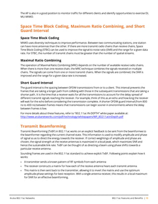 The AP is also in a good position to monitor traffic for different clients and identify opportunities to exercise DL
MU-MIMO.
Space Time Block Coding, Maximum Ratio Combining, and Short
Guard Interval
Space Time Block Coding
MIMO uses diversity techniques to improve performance. Between two communicating stations, one station
can have more antennas than the other. If there are more transmit radio chains than receive chains, Space
Time Block Coding (STBC) can be used to improve the signal-to-noise ratio (SNR) and the range for a given data
rate. For STBC, the number of transmit chains must be greater than the number of spatial streams.
Maximal Ratio Combining
The operation of Maximal Ratio Combining (MRC) depends on the number of available receive radio chains.
When there is more than one receive chain, the MRC technique combines the signals received on multiple
chains. The signals can come from one or more transmit chains. When the signals are combined, the SNR is
improved and the range for a given data rate is increased.
Short Guard Interval
The guard interval is the spacing between OFDM transmissions from or to a client. This interval prevents the
frames that are taking a longer path from colliding with those in the subsequent transmissions that are taking a
shorter path. It is the time that a receiver waits for all the transmissions to account for the delay spread of
different transmit signals reaching the receiver. For example, think of this as an echo and how long the receiver
will wait for the echo before considering the transmission complete. A shorter OFDM guard interval (from 800
ns to 400 ns) between frames means that transmissions can begin sooner in environments where the delay
between frames is low.
For more details about these features, refer to “802.11ac IN-DEPTH” white paper available at:
http://www.arubanetworks.com/pdf/technology/whitepapers/WP_80211acInDepth.pdf
Transmit Beamforming
Transmit Beamforming (TxBF) in 802.11ac works on an explicit feedback to be sent from the beamformee to
the beamformer regarding the current channel state. This information is used to modify amplitude and phase
of signal so as to direct the energy towards the receiver. If correct weightings of amplitude and phase are
chosen, the signal strength at the receive antennas is maximized in a local peak, which maximizes SNR and
hence the sustainable link rate. TxBF can be thought of as directing a beam using phase shifts towards a
particular receive antenna.
Sounding frames are used in the 802.11ac standard to achieve explicit TxBF. Following points explain how it
works:
l A transmitter sends a known pattern of RF symbols from each antenna
l The receiver constructs a matrix for how each of the receive antenna hears each transmit antenna
l This matrix is then sent back to the transmitter, allowing it to invert the matrix and use the optimum
amplitude-phase settings for best reception. With a single antenna receiver, this results in a local maximum
for SNR for an effective beamforming.
Aruba 802.11ac Networks 802.11ac Features and Benefits | 15
 