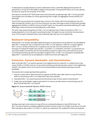 20 | 802.11ac Features and Benefits Aruba 802.11ac Networks
To allow clients to quickly identify if a frame is addressed to them, a new field called partial association ID
(partial AID) or Group ID for MU-MIMO is added to the preamble. If the partial AID field is not its own address,
the client can doze for the remainder of the TXOP.
One reason to introduce VHT TXOP power-save is that the frames are getting longer. 802.11ac has extended
frame lengths and now allows for frames approaching 8 KB in length, and aggregated frames (A-MPDU) of 1
MB length.
Some of this is accounted by the increased rates, so time on the medium will not be extended pro-rata. But
video and large file transfers, two of the more important use cases, drive large number of long frames (possibly
aggregated as A-MSDU or A-MPDU frames at the Wi-Fi layer); so it may well be worthwhile switching off a radio
while large numbers of frames are being delivered to other clients.
The other major power-saving feature of 802.11ac is its high data rates. Power consumption in 802.11 is
heavily dependent on the time spent transmitting the data. The higher the rate, the shorter the transmission
burst. The time spent receiving frames is also reduced by high rates, but not so significantly.
Backward Compatibility
Because 802.11ac includes new, higher-speed techniques, its transmissions are by definition not decodable by
older 802.11 equipment. But it is important that an 802.11ac AP, adjacent to older APs, is a good neighbor.
802.11ac has a number of features for co-existence, but the main one is the extension of an 802.11n
technique: A multipart RF header that uses 802.11a and 802.11n modulation. Non-802.11ac equipment can
read these headers and identify that the channel will be occupied for a given time, and therefore can avoid
transmitting simultaneously with the very high throughput frame. So 802.11ac is backward compatible with
legacy 802.11 standards and can be deployed in mixed environment with legacy APs.
Protection, Dynamic Bandwidth, and Channelization
When an 80-MHz 802.11ac network operates in the neighborhood of an older AP, or a network that is only
using a 20 MHz or 40 MHz channel, it must avoid transmitting simultaneously with a station in the neighboring
network. The question here is as to how this can be achieved without permanently reducing its channel
bandwidth.
The solution lies in answering these three questions:
1. How can a station (AP or client) that wants to operate at 80 MHz, warn older stations to stay off the air
while it is transmitting in 802.11ac mode, which they cannot decode?
2. How will the 802.11ac station know that the full channel is clear of other stations’ transmissions?
3. Finally, how can bandwidth usage be optimized if, for instance, an older station is transmitting in just 20
MHz of the 80-MHz 802.11ac channel?
Figure 12 Dynamic Bandwidth Operation, 80 MHz Channel
Sending a warning to other stations to stay off the air is achieved by Request to Send (RTS) frames. The
802.11ac station sends out multiple parallel RTS protection frames in each of its 20 MHz channel (out of the 80
MHz channel), at rates an 802.11a or 802.11n clients can understand. The multiple RTS frames use duplicate,
 