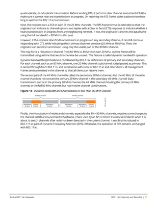 quadruplicate, or octuplicate transmission. Before sending RTS, it performs clear channel assessment (CCA) to
make sure it cannot hear any transmissions in progress. On receiving the RTS frame, older stations know how
long to wait for the 802.11ac transmission.
Next, the recipient runs a CCA in each of the 20 MHz channels. The RTS frame format is extended so that the
originator can indicate its channel options and replies with a Clear to Send (CTS) response to indicate whether it
hears transmissions in progress from any neighboring network. If not, the originator transmits the data frame
using the full bandwidth – 80 MHz in this case.
However, if the recipient does find transmissions in progress on any secondary channel, it can still continue
responding with CTS, while indicating which primary channels are clear (20 MHz or 40 MHz). Then, the
originator can send its transmission using only the usable part of the 80 MHz channel.
This may force a reduction in channel from 80 MHz to 40 MHz or even 20 MHz, but the frame will be
transmitted using airtime that would otherwise be unused. This feature is called dynamic bandwidth operation.
Dynamic bandwidth optimization is constrained by 802.11ac definitions of primary and secondary channels.
For each channel, such as an 80 MHz channel, one 20 MHz channel (subchannel) is designated as primary. This
is carried through from 802.11n, and in networks with a mix of 802.11ac and older clients, all management
frames are transmitted in this channel so that all clients can receive them.
The second part of the 40 MHz channel is called the secondary 20 MHz channel. And the 40 MHz of the wide
channel that does not contain the primary 20 MHz channel is the secondary 40 MHz channel. Data
transmissions can be in the primary 20 MHz channel, the 40 MHz channel including the primary 20 MHz
channel, or the full 80 MHz channel, but not in other channel combinations.
Figure 13 Dynamic bandwidth and Channelization in 802.11ac, 80 MHz Channel
Finally, the introduction of wideband channels, especially the 80 + 80 MHz channels, requires some changes to
the channel switch announcement (CSA) frame. CSA is used by an AP to inform its associated clients when it is
about to switch channels after radar has been detected in the current channel. It was first introduced in
802.11h as part of Dynamic Frequency Selection (DFS). Otherwise, the operation of DFS remains unchanged
with 802.11ac.
Aruba 802.11ac Networks 802.11ac Features and Benefits | 21
 