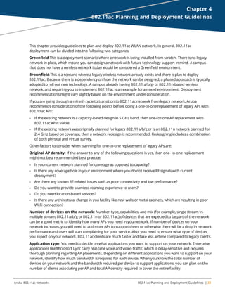 Aruba 802.11ac Networks 802.11ac Planning and Deployment Guidelines | 23
Chapter 4
802.11ac Planning and Deployment Guidelines
This chapter provides guidelines to plan and deploy 802.11ac WLAN network. In general, 802.11ac
deployment can be divided into the following two categories:
Greenfield:This is a deployment scenario where a network is being installed from scratch. There is no legacy
network in place, which means you can design a network with future technology support in mind. A campus
that does not have a wireless network today would be considered a Greenfield environment.
Brownfield:This is a scenario where a legacy wireless network already exists and there is plan to deploy
802.11ac. Because there is a dependency on how the network can be designed, a phased approach is typically
adopted to roll out new technology. A campus already having 802.11 a/b/g- or 802.11n-based wireless
network, and requiring you to implement 802.11ac is an example for a mixed environment. Deployment
recommendations might vary slightly based on the environment under consideration.
If you are going through a refresh cycle to transition to 802.11ac network from legacy network, Aruba
recommends consideration of the following points before doing a one-to-one replacement of legacy APs with
802.11ac APs:
l If the existing network is a capacity-based design in 5 GHz band, then one-for-one AP replacement with
802.11ac AP is viable.
l If the existing network was originally planned for legacy 802.11a/b/g or is an 802.11n network planned for
2.4 GHz based on coverage, then a network redesign is recommended. Redesigning includes a combination
of both physical and virtual survey.
Other factors to consider when planning for one-to-one replacement of legacy APs are:
Original AP density: If the answer to any of the following questions is yes, then one- to-one replacement
might not be a recommended best practice:
l Is your current network planned for coverage as opposed to capacity?
l Is there any coverage hole in your environment where you do not receive RF signals with current
deployment?
l Are there any known RF-related issues such as poor connectivity and low performance?
l Do you want to provide seamless roaming experience to users?
l Do you need location-based services?
l Is there any architectural change in you facility like new walls or metal cabinets, which are resulting in poor
Wi-Fi connection?
Number of devices on the network: Number, type, capabilities, and mix (for example, single stream vs
multiple stream, 802.11a/b/g or 802.11n or 802.11ac) of devices that are expected to be part of the network
can be a good metric to identify how many APs you need in you network. If number of devices on your
network increases, you will need to add more APs to support them, or otherwise there will be a drop in network
performance and users will start complaining for poor service. Also, you need to ensure what type of devices
you expect on your network. 802.11ac clients are much faster and take less airtime compared to legacy clients.
Application type: You need to decide on what applications you want to support on your network. Enterprise
applications like Microsoft Lync carry real-time voice and video traffic, which is delay-sensitive and requires
thorough planning regarding AP placements. Depending on different applications you want to support on your
network, identify how much bandwidth is required for each device. When you know the total number of
devices on your network and the bandwidth required per device to support applications, you can plan on the
number of clients associating per AP and total AP density required to cover the entire facility.
 