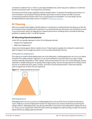 and derive an address from it. There is a very high probability that a client may pick an address in a VLAN that
we did not associate it with. This breaks IPv6 connectivity.
So Aruba recommends using a single flat VLAN for wireless clients. To optimize the wireless performance, it is
recommended to use broadcast/multicast (BC/MC) optimization knobs of Aruba controller to prevent
unnecessary broadcast/multicast traffic from occupying spectrum bandwidth. For more details, see the
Broadcast/Multicast optimization section in Chapter 5: WLAN Optimizations.
RF Planning
When you are planning to deploy a WLAN network, it is important to understand how and where your APs will
be mounted to have a seamless Wi-Fi experience. You should identify the attenuation and interference sources
in you environment, which can degrade your network performance. Following section provides RF planning
guidelines to deploy an 802.11ac WLAN network.
AP Mounting Recommendations
Indoor APs are typically deployed in either of the following methods:
l Ceiling mount deployment
l Wall mount deployment
Aruba recommends against desk or cubicle mounts. These locations typically do not allow for a clear line-of-
sight throughout the coverage area, which in turn can reduce WLAN performance.
Ceiling Mount Deployment
The majority of modern WLAN deployments are at the ceiling level. A ceiling deployment can occur at or below
the level of the ceiling material. In general, it is not recommended to mount APs above any type of ceiling
material, especially suspended or “false” ceilings. There are two reasons for this: First, many ceiling tiles contain
materials or metallic backing that can greatly reduce signal quality. Second, the space above the ceiling is full of
fixtures, air conditioning ducts, pipes, conduits, and other normal mechanical items. These items directly
obstruct signal and can harm the user experience.
Figure 17 Ceiling mounted Access Point
Wall Deployment
Wall deployments are not as common as ceiling deployments, but are often found in hotels and dormitory
rooms. Walls are a common deployment location for large spaces such as lecture halls because reaching the
ceiling is difficult. Wall deployments may also be preferable in areas with a hard ceiling where cabling cannot be
run. If you are not using the AP-103Hor AP-205H, which was designed for wall mounting, consider the antenna
pattern before you deploy wall-mounted APs.
Aruba 802.11ac Networks 802.11ac Planning and Deployment Guidelines | 27
 