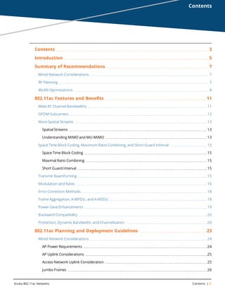 Aruba 802.11ac Networks Contents | 3
Contents
Contents 3
Introduction 5
Summary of Recommendations 7
Wired Network Considerations 7
RF Planning 7
WLAN Optimizations 8
802.11ac Features and Benefits 11
Wide RF Channel Bandwidths 11
OFDM Subcarriers 12
More Spatial Streams 13
Spatial Streams 13
Understanding MIMO and MU-MIMO 13
Space Time Block Coding, Maximum Ratio Combining, and Short Guard Interval 15
Space Time Block Coding 15
Maximal Ratio Combining 15
Short Guard Interval 15
Transmit Beamforming 15
Modulation and Rates 16
Error Correction Methods 18
Frame Aggregation, A-MPDU, and A-MSDU 18
Power-Save Enhancements 19
Backward Compatibility 20
Protection, Dynamic Bandwidth, and Channelization 20
802.11ac Planning and Deployment Guidelines 23
Wired Network Considerations 24
AP Power Requirements 24
AP Uplink Considerations 25
Access Network Uplink Consideration 25
Jumbo Frames 26
 