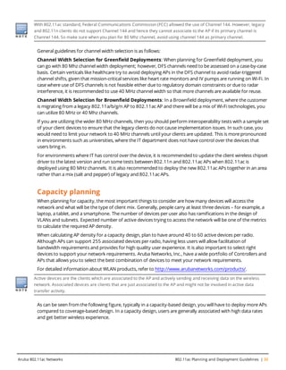 With 802.11ac standard, Federal Communications Commission (FCC) allowed the use of Channel 144. However, legacy
and 802.11n clients do not support Channel 144 and hence they cannot associate to the AP if its primary channel is
Channel 144. So make sure when you plan for 80 Mhz channel, avoid using channel 144 as primary channel.
General guidelines for channel width selection is as follows:
Channel Width Selection for Greenfield Deployments: When planning for Greenfield deployment, you
can go with 80 Mhz channel width deployment; however, DFS channels need to be assessed on a case-by-case
basis. Certain verticals like healthcare try to avoid deploying APs in the DFS channel to avoid radar-triggered
channel shifts, given that mission-critical services like heart rate monitors and IV pumps are running on Wi-Fi. In
case where use of DFS channels is not feasible either due to regulatory domain constraints or due to radar
interference, it is recommended to use 40 MHz channel width so that more channels are available for reuse.
Channel Width Selection for Brownfield Deployments: In a Brownfield deployment, where the customer
is migrating from a legacy 802.11a/b/g/n AP to 802.11ac AP and there will be a mix of Wi-Fi technologies, you
can utilize 80 MHz or 40 Mhz channels.
If you are utilizing the wider 80 MHz channels, then you should perform interoperability tests with a sample set
of your client devices to ensure that the legacy clients do not cause implementation issues. In such case, you
would need to limit your network to 40 MHz channels until your clients are updated. This is more pronounced
in environments such as universities, where the IT department does not have control over the devices that
users bring in.
For environments where IT has control over the device, it is recommended to update the client wireless chipset
driver to the latest version and run some tests between 802.11n and 802.11ac APs when 802.11ac is
deployed using 80 MHz channels. It is also recommended to deploy the new 802.11ac APs together in an area
rather than a mix (salt and pepper) of legacy and 802.11ac APs.
Capacity planning
When planning for capacity, the most important things to consider are how many devices will access the
network and what will be the type of client mix. Generally, people carry at least three devices – for example, a
laptop, a tablet, and a smartphone. The number of devices per user also has ramifications in the design of
VLANs and subnets. Expected number of active devices trying to access the network will be one of the metrics
to calculate the required AP density.
When calculating AP density for a capacity design, plan to have around 40 to 60 active devices per radio.
Although APs can support 255 associated devices per radio, having less users will allow facilitation of
bandwidth requirements and provides for high quality user experience. It is also important to select right
devices to support your network requirements. Aruba Networks, Inc., have a wide portfolio of Controllers and
APs that allows you to select the best combination of devices to meet your network requirements.
For detailed information about WLAN products, refer to http://www.arubanetworks.com/products/.
Active devices are the clients which are associated to the AP and actively sending and receiving data on the wireless
network. Associated devices are clients that are just associated to the AP and might not be involved in active data
transfer activity.
As can be seen from the following figure, typically in a capacity-based design, you will have to deploy more APs
compared to coverage-based design. In a capacity design, users are generally associated with high data rates
and get better wireless experience.
Aruba 802.11ac Networks 802.11ac Planning and Deployment Guidelines | 33
 