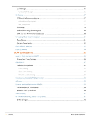 4 | Contents Aruba 802.11ac Networks
VLAN Design 26
Wireless VLAN Design 26
RF Planning 27
AP Mounting Recommendations 27
Ceiling Mount Deployment 27
Wall Deployment 27
Site Survey 28
Factors Attenuating Wireless Signals 30
Wi-Fi and Non-Wi-Fi Interference Sources 30
Forwarding Mode Recommendations 31
Tunnel Mode 31
Decrypt-Tunnel Mode 32
Channel Width Selection 32
Capacity planning 33
WLAN Optimizations 35
Adaptive Radio Management (ARM) 35
Channel and Power Settings 35
ClientMatch 37
ClientMatch Capabilities 37
Band Steering 37
Sticky Client Steering 37
Dynamic Load Balancing 38
Broadcast/Multicast (BC/MC) Optimization 38
AirGroup 39
Dynamic Multicast Optimization (DMO) 39
Dynamic Multicast Optimization 39
Multicast Rate Optimization 40
Traffic Shaping 41
Wi-Fi Multimedia and Quality of Service (QoS) 41
End-to-End QoS 42
 