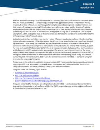 Aruba 802.11ac Networks Introduction | 5
Chapter 1
Introduction
Wi-Fi has evolved from being a nice-to-have service to a mission-critical solution in enterprise communications.
With the introduction of 802.11ac technology, which provides gigabit speed, many companies are moving
towards all-wireless offices. Gone are the days where employees used desktops with wired connections and
desk phones. The advancements in Wi-Fi technology has made the workplace mobile. Because of mobility,
employees can have quick and easy access to data irrespective of their physical location, which improves user
productivity and reduces IT cost. It is common for an employee to carry two or more devices – for example,
smartphone, tablet, and laptop. Most of these newer devices do not come with Ethernet ports and hence Wi-Fi
is their primary mode of network access.
Mobile technology has reached the next frontier – video. Whether it is delivering buffered video like YouTube
to smartphones or streaming HDTV video around the office or home, video has become a significant driver of
network traffic. This is mainly because video requires twice more bandwidth than other IP services and is a
continuous traffic stream as compared to transactional and bursty traffic like email or Web browsing. Support
for voice and video traffic becomes important for an all-wireless workplace that uses Unified Communications
and Collaborations (UCC) applications like Microsoft Lync for webinars and video conferencing. The recent
move to cloud-based services by companies also adds stress to today's network bandwidth due to the shift to
having documents downloaded on demand to mobile devices rather than being stored locally. Ratified as a
standard by IEEE in December 2013, 802.11ac is the latest enhancement in the 802.11 standards family for
improving the network performance.
The purpose of this guide is to explain the enhancements in 802.11ac standard and provide guidance towards
migrating to 802.11ac with respect to network design, deployment, and configuration best practices for
campus environments like offices, university campus, and dorm environments.
This guide covers the following topics in detail:
l Summary of Recommendations
l 802.11ac Features and Benefits
l 802.11ac Planning and Deployment Guidelines
l Best Practice Recommendations for Deploying 802.11ac WLANs
This guide is intended for those who are willing to learn about the 802.11ac standards and understand the
best practices in deploying a high-performing 802.11ac WLAN network by using wireless LAN controllers and
Access Points (APs) from Aruba Networks, Inc.
 