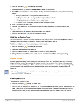 10 | Device Setup and Provisioning Aruba Activate| User Guide
1. Click the Setup icon ( ) to display the Setup page.
2. Select the filter icon ( ) above a Devices, Users or Rules column heading.
3. Select All to view all entries, or select and click the drop-down list to search the list using one of the following
options:
l >: Display entries with a value greater than the search value.
l >=: Display entries with a value greater than or equal to the search value.
l <: Display entries with a value less than the search value.
l <=:Display entries with a value less than or equal to the search value.
4. Enter a number into the search field.
5. Click OK. The filter icon by the column heading will turn blue to indicate that column has an active filter.
To remove an filter:
1. Select the filter icon ( ) above a column heading with an active filter.
2. Click the clear filter icon ( ) to clear the current filter settings.
Modifying an Existing Folder
Any folder created by a user can be deleted or modified. Note that you cannot edit or delete the default folder, or
delete any folder that contains a subfolder, or has associated users, rules or devices.
To delete or modify the description and settings of an existing folder:
1. Click the Setup icon ( ) to display the Setup page.
2. Select any folder entry from the Folders list.
3. Click the Edit button below the Folder Detail section at the bottom of the page.
4. Change the folder name, folder parent or note fields as desired, then click Done to save your settings.
Define Rules
Aruba Activate uses rules to supply provisioning information to Instant APs, auto-assign devices to folders, and
trigger notification events. A provisioning rule supplies provisioning information when a device in factory-default
mode communicates with the cloud. When Activate receives information about a device's current operating mode,
Activate responds with proper provisioning information based on the devices operating mode and folder rule
definitions.
Refer to the Rules Overview for detailed information about of the different provisioning, notification and move-to-folder
rule types supported by Aruba Activate.
Creating a New Rule
To create a new provisioning rule
1. Click the Setup icon ( )display the Setup page.
2. Click the New link in the title bar of the Rules list. The Create a New Rule window appears at the bottom of the
page. The individual configuration settings displayed in this window vary, depending upon the type of rule you
configure. Enter a value for each field described in the tables below, then click Done to save your settings.
 