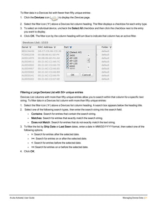 To filter data in a Devices list with fewer than fifty unique entries:
1. Click the Devices icon ( ) to display the Devices page.
2. Select the filter icon ( ) above a Devices list column heading. The filter displays a checkbox for each entry type.
3. To select an individual device, uncheck the Select All checkbox and then click the checkbox next to the entry
you want to display.
4. Click OK. The filter icon by the column heading will turn blue to indicate that column has an active filter.
Filtering a Large Devices List with 50+ unique entries
Devices List columns with more than fifty unique entries allow you to search within that column for a specific text
string. To filter data in a Devices list column with more than fifty unique entries:
1. Select the filter icon ( ) above a Devices list column heading. A search box appears below the heading title.
2.  Select one of the following search types, then enter the search string into the search field.
l Contains: Search for entries that contain the search string.
l Matches: Search for entries that exactly match the search string.
l Does not Match: Search for entries that do not exactly match the text string.
3. To filter the list by Ship Date or Last Seen dates, enter a date in MM/DD/YYYY format, then select one of the
following options.
l >: Search for entries after the selected date.
l >=: Search for entries on or after the selected date.
l <: Search for entries before the selected date.
l <=:Search for entries on or before the selected date.
4. Click OK.
Aruba Activate| User Guide Managing Device Data | 21
 