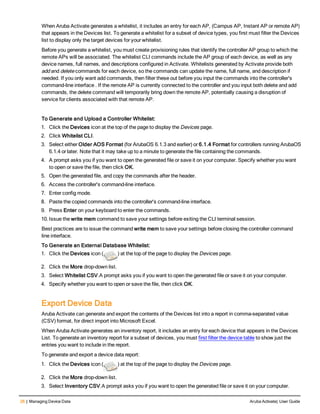 26 | Managing Device Data Aruba Activate| User Guide
When Aruba Activate generates a whitelist, it includes an entry for each AP, (Campus AP, Instant AP or remote AP)
that appears in the Devices list. To generate a whitelist for a subset of device types, you first must filter the Devices
list to display only the target devices for your whitelist.
Before you generate a whitelist, you must create provisioning rules that identify the controller AP group to which the
remote APs will be associated. The whitelist CLI commands include the AP group of each device, as well as any
device names, full names, and descriptions configured in Activate. Whitelists generated by Activate provide both
add and delete commands for each device, so the commands can update the name, full name, and description if
needed. If you only want add commands, then filter these out before you input the commands into the controller's
command-line interface . If the remote AP is currently connected to the controller and you input both delete and add
commands, the delete command will temporarily bring down the remote AP, potentially causing a disruption of
service for clients associated with that remote AP.
To Generate and Upload a Controller Whitelist:
1. Click the Devices icon at the top of the page to display the Devices page.
2. Click Whitelist CLI.
3. Select either Older AOS Format (for ArubaOS 6.1.3 and earlier) or 6.1.4 Format for controllers running ArubaOS
6.1.4 or later. Note that it may take up to a minute to generate the file containing the commands.
4. A prompt asks you if you want to open the generated file or save it on your computer. Specify whether you want
to open or save the file, then click OK.
5. Open the generated file, and copy the commands after the header.
6. Access the controller's command-line interface.
7. Enter config mode.
8. Paste the copied commands into the controller's command-line interface.
9. Press Enter on your keyboard to enter the commands.
10. Issue the write mem command to save your settings before exiting the CLI terminal session.
Best practices are to issue the command write mem to save your settings before closing the controller command
line interface.
To Generate an External Database Whitelist:
1. Click the Devices icon ( ) at the top of the page to display the Devices page.
2. Click the More drop-down list.
3. Select Whitelist CSV.A prompt asks you if you want to open the generated file or save it on your computer.
4. Specify whether you want to open or save the file, then click OK.
Export Device Data
Aruba Activate can generate and export the contents of the Devices list into a report in comma-separated value
(CSV) format, for direct import into Microsoft Excel.
When Aruba Activate generates an inventory report, it includes an entry for each device that appears in the Devices
List. To generate an inventory report for a subset of devices, you must first filter the device table to show just the
entries you want to include in the report.
To generate and export a device data report:
1. Click the Devices icon ( ) at the top of the page to display the Devices page.
2. Click the More drop-down list.
3. Select Inventory CSV.A prompt asks you if you want to open the generated file or save it on your computer.
 
