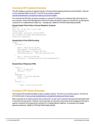 30 | Aruba Activate APIs Aruba Activate| User Guide
Inventory API-Update Example
This API enables a customer to update inventory in Activate without requiring interaction with the WebUI. There are
no URL parameter filters for this API. The URL for an inventory update is
activate.arubanetworks.com/api/ext/inventory.json?action=update.
For customers the API does not require scoping on a customer ID, because your user/pass login will scope you to
your customer. Aruba Cloud Management or Service Providers will need to scope on a customer ID, by passing that
customer ID in a header element called "Ipc" – example (Ipc: 9e9dd1e1-57f2-4b47-9ed0-c8e2dccb6c88).
Sample Header Post to Return Devices Related to Customer
HTTP/1.1
Date: Fri, 30 Nov 2012 16:11:12 GMT
Content-Length: 0
Content-Type: text/plain; charset=UTF-8
Ipc: 9e9dd1e1-57f2-4b47-9ed0-c8e2dccb6c88
Connection: Keep-Alive
Sample Body of Post JSON Encoding
{json={
"devices" : [
{
"mac" : "00:01:02:03:04:05",
"deviceName" : "steve-AP-105",
"deviceFullName" : "Steve's AP-105",
"deviceDescription" : "New Long Description"},
{
"mac" : "00:01:02:03:04:06",
"folderId" : "a301e0a5-a532-11e1-9eaf-a4badbe0a001" }
]
}
Sample Body of Response HTML
{
"info" : {
"api" : "inventory",
"version" : "1.3"
},
"message" : {
"text" : "1 device updated",
"code" : "0"
},
"errors" : [
{
"key" : "00:01:02:03:04:05",
Inventory API-Query Example
The Inventory API provides the ability to query or update inventory. The URL for an inventory query is: The URL for
an inventory query is www.activate.arubanetworks.com/api/ext/inventory.json?action=query
Most customers do not need to specify their customer IDs, as each user’s username and password will identify them
in the Aruba Activate system. However, service providers or customers using Aruba cloud management will need to
specify a customer ID by passing that customer ID in a header element called Ipc. An example of this header
element would be Ipc: 9e9dd1e1-57f2-4b47-9ed0-c8e2dccb6c88.
 