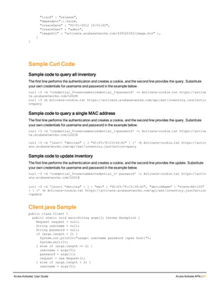 "track" : "release",
"dependent".:.false,
"createDate" : “02-01-2012 10:01:02",
"createUser" : "admin",
"imageUrl" : “activate.arubanetworks.com/439320393/image.bin" },
]
}
Sample Curl Code
Sample code to query all inventory
The first line performs the authentication and creates a cookie, and the second line provides the query. Substitute
your own credentials for username and password in the example below.
curl -3 -d 'credential_0=username&credential_1=password' -c Activate-cookie.txt https://activa
te.arubanetworks.com/LOGIN
curl -3 -b Activate-cookie.txt https://activate.arubanetworks.com/api/ext/inventory.json?actio
n=query
Sample code to query a single MAC address
The first line performs the authentication and creates a cookie, and the second line provides the query. Substitute
your own credentials for username and password in the example below.
curl -3 -d 'credential_0=username&credential_1=password' -c Activate-cookie.txt https://activa
te.arubanetworks.com/LOGIN
curl -3 -d 'json={ "devices" : [ "6C:F3:7F:C3:54:42" ] }' -b Activate-cookie.txt https://activ
ate.arubanetworks.com/api/ext/inventory.json?action=query
Sample code to update inventory
The first line performs the authentication and creates a cookie, and the second line provides the update. Substitute
your own credentials for username and password in the example below.
curl -3 -d 'credential_0=username&credential_1= password' -c Activate-cookie.txt https://activ
ate.arubanetworks.com/LOGIN
curl -3 -d 'json={ "devices" : [ { "mac" : "6C:F3:7F:C3:54:42", "deviceName" : "steve-AP-105"
} ] }' -b Activate-cookie.txt https://activate.arubanetworks.com/api/ext/inventory.json?action
=update
Client.java Sample
public class Client {
public static void main(String args[]) throws Exception {
Request request = null;
String username = null;
String password = null;
if (args.length < 2) {
System.out.println("usage: username password {apas host}");
System.exit(1);
} else if (args.length == 2) {
username = args[0];
password = args[1];
request = new Request();
} else if (args.length > 2) {
username = args[0];
Aruba Activate| User Guide Aruba Activate APIs | 41
 