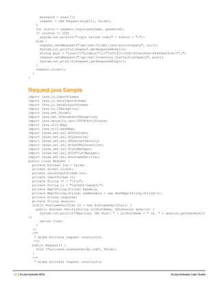 42 | Aruba Activate APIs Aruba Activate| User Guide
password = args[1];
request = new Request(args[2], false);
}
int status = request.login(username, password);
if (status != 200)
System.out.println("login failed code[" + status + "]");
else {
request.sendRequest("/api/ext/folder.json?action=query", null);
System.out.println(request.getResponseBody());
String post = "json={"folders":["72ffcf7c-6242-415a-84a4-f64606af3c9c"]}";
request.sendRequest("/api/ext/inventory.json?action=query", post);
System.out.println(request.getResponseBody());
}
request.close();
}
}
Request.java Sample
import java.io.InputStream;
import java.io.DataInputStream;
import java.io.DataOutputStream;
import java.io.IOException;
import java.net.Socket;
import java.net.UnknownHostException;
import java.security.cert.X509Certificate;
import java.util.Map;
import java.util.HashMap;
import javax.net.ssl.SSLContext;
import javax.net.ssl.SSLSession;
import javax.net.ssl.SSLSocketFactory;
import javax.net.ssl.HttpsURLConnection;
import javax.net.ssl.TrustManager;
import javax.net.ssl.X509TrustManager;
import javax.net.ssl.HostnameVerifier;
public class Request {
private boolean log = false;
private Socket client;
private DataOutputStream out;
private InputStream in;
private String lf = "rn";
private String cl = "Content-Length:";
private Map<String,String> headers;
private Map<String,String> addHeaders = new HashMap<String,String>();
private String response;
private String session;
static HostnameVerifier hv = new HostnameVerifier() {
public boolean verify(String urlHostName, SSLSession session) {
System.out.println("Warning: URL Host: " + urlHostName + " vs. " + session.getPeerHost()
);
return true;
}
};
/**
* Aruba Activate request constructor
**/
public Request() {
this ("activate.arubanetworks.com", false);
}
/**
* Aruba Activate request constructor
 