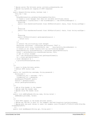 * @param server The Activate server activate.arubanetworks.com
* @param log System.out logging of HTTP responses
**/
public Request(String server, boolean log) {
this.log = log;
try {
HttpsURLConnection.setDefaultHostnameVerifier(hv);
// Create a trust manager that does not validate certificate chains
TrustManager[] trustAllCerts = new TrustManager[] { new X509TrustManager() {
@Override
public void checkClientTrusted( final X509Certificate[] chain, final String authType )
{
}
@Override
public void checkServerTrusted( final X509Certificate[] chain, final String authType )
{
}
@Override
public X509Certificate[] getAcceptedIssuers() {
return null;
}
}};
// Install the all-trusting trust manager
SSLContext sslContext = SSLContext.getInstance( "SSL" );
sslContext.init( null, trustAllCerts, new java.security.SecureRandom() );
// Create an ssl socket factory with our all-trusting manager
SSLSocketFactory sslSocketFactory = sslContext.getSocketFactory();
client = sslSocketFactory.createSocket(server, 443);
// get th in/out streams
out = new DataOutputStream(client.getOutputStream());
in = client.getInputStream();
} catch (Exception e) {
e.printStackTrace(System.out);
}
}
/**
* Login to Aruba Activate server.
* @return HTTP status code
**/
public int login(String username, String password) {
String post =
"credential_0=" + username + "&" +
"credential_1=" + password;
sendRequest("/LOGIN", post);
session = getSessionId();
return getHttpStatusCode();
}
/**
* Add an http header to the request
* @param name The header name
* @param value The header value
**/
public void addHttpHeader(String name, String value) {
addHeaders.put(name, value);
}
/**
* Send HTTP request to the Aruba Activate server.
* @param api The API to post to: for example /api/ext/inventory.json?action=query
* @param post Any post values to send: for example json={"folders":["72ffcf7c-6242-415a-84a
4-f64606af3c9c"]}
**/
public void sendRequest(String api, String post) {
Aruba Activate| User Guide Aruba Activate APIs | 43
 