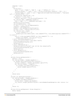 44 | Aruba Activate APIs Aruba Activate| User Guide
response = null;
try{
String http =
(post != null ? "POST " : "GET ") + api + " HTTPS/1.1" + lf +
"Content-Length: " + (post != null ? String.valueOf(post.length()) : "0") + lf +
"Content-Type: " + (post != null ? "application/x-www-form-urlencoded;" : "text/plai
n;") + " charset=utf-8" + lf +
"Connection: Keep-Alive" + lf;
if (session != null) http +=
"Cookie: session=" + String.valueOf(session) + lf;
for (String name : addHeaders.keySet())
http += name + ": " + addHeaders.get(name) + lf;
System.out.println(http);
out.writeBytes(http + lf);
if (post != null) out.writeBytes(post);
response = getResponse();
headers = new HashMap<String,String>();
String[] lines = response.split("rn");
for (String line : lines)
if (line.indexOf(":") > -1)
headers.put(line.substring(0, line.indexOf(":")), line.substring(line.indexOf(":") +
1).trim());
else if (line.startsWith("HTTP") && line.indexOf(" ") > -1)
headers.put("HTTP", line.split(" ")[1]);
} catch (UnknownHostException e) {
System.err.println("Don't know about host");
e.printStackTrace(System.out);
System.exit(1);
} catch (IOException e) {
System.err.println("Couldn't get I/O for the connection");
e.printStackTrace(System.out);
System.exit(1);
} catch (Exception e) {
e.printStackTrace(System.out);
System.exit(1);
}
}
private String getSessionId() {
session = null;
for (String header : headers.keySet()) {
if (header.equalsIgnoreCase("Set-Cookie")) {
String[] elements = headers.get(header).split(";");
for (String element : elements) {
if (element.startsWith("session")) {
return element.split("=")[1];
}
}
}
}
return null;
}
private int getHttpStatusCode() {
for (String header : headers.keySet()) {
if (header.startsWith("HTTP")) {
String value = headers.get(header);
try {return Integer.parseInt(value);} catch(NumberFormatException nfe) {return -1;}
}
}
return -1;
}
private String getResponse() throws Exception {
byte[] bytes;
 