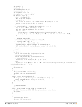 int count = 0;
int total = 0;
int contentLength = -1;
int contentCount = 0;
int contentStart = -1;
String buffer = new String();
while(total > -1) {
bytes = new byte[64];
total = in.read(bytes);
if(total > 0) {
int offset = (count > 0 ? ((bytes.length * count) -1) : 0);
buffer += new String(bytes, 0, total);
}
if (contentLength < 0 && buffer.indexOf(cl) > -1) {
int start = buffer.indexOf(cl) + 16;
int end = buffer.indexOf("rn", start);
if (end > 0) {
contentLength = Integer.parseInt(buffer.substring(start, end));
if (log) System.out.print("nSpecified " + cl + " " + contentLength + "n");
}
}
// measure the content
contentStart = buffer.indexOf(lf + "rn");
if (contentStart > -1) {
contentStart += lf.length() + 2;
contentCount = buffer.length() - (contentStart);
if (contentCount >= contentLength) break; // got it all
}
count++;
}
if (log) {
System.out.println("-- response start --");
System.out.print(buffer);
System.out.println("-- response end --");
if (buffer.length() == 0)
System.out.println("Actual " + cl + " 0");
else
System.out.print("Actual " + cl + " " + buffer.substring(contentStart, contentStart +
contentCount).length() + "n");
}
return buffer;
}
/**
* Provides the HTTP response body.
* @return The HTTP response body.
**/
public String getResponseBody() {
if (response != null && response.indexOf("rnrn") > -1)
return response.split("rnrn")[1];
else return "";
}
/**
* Close the request
**/
public void close() throws java.io.IOException {
// TODO: Perform an HTTP GET with a Connection: close header
in.close();
}
}
/**
* Login to APAS server.
* @return HTTP status code
Aruba Activate| User Guide Aruba Activate APIs | 45
 