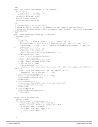 46 | Aruba Activate APIs Aruba Activate| User Guide
**/
public int login(String username, String password) {
String post =
"credential_0=" + username + "&" +
"credential_1=" + password;
sendRequest("/LOGIN", post);
session = getSessionId();
return getHttpStatusCode();
}
/**
* Send HTTP request to the APAS server.
* @param api The API to post to: for example /api/ext/inventory.json?action=query
* @param post Any post values to send: for example json={"folders":["72ffcf7c-6242-415a-84a
4-f64606af3c9c"]}
**/
public void sendRequest(String api, String post) {
response = null;
try{
String http =
(post != null ? "POST " : "GET ") + api + " HTTPS/1.1" + lf +
"Content-Length: " + (post != null ? String.valueOf(post.length()) : "0") + lf +
"Content-Type: " + (post != null ? "application/x-www-form-urlencoded;" : "text/plai
n;") + " charset=utf-8" + lf +
"Connection: Keep-Alive" + lf;
if (session != null) http +=
"Cookie: session=" + String.valueOf(session) + lf;
out.writeBytes(http + lf);
if (post != null) out.writeBytes(post);
response = getResponse();
headers = new HashMap<String,String>();
String[] lines = response.split("rn");
for (String line : lines)
if (line.indexOf(":") > -1)
headers.put(line.substring(0, line.indexOf(":")), line.substring(line.indexOf(":") +
1).trim());
else if (line.startsWith("HTTP") && line.indexOf(" ") > -1)
headers.put("HTTP", line.split(" ")[1]);
} catch (UnknownHostException e) {
System.err.println("Don't know about host");
e.printStackTrace(System.out);
System.exit(1);
} catch (IOException e) {
System.err.println("Couldn't get I/O for the connection");
e.printStackTrace(System.out);
System.exit(1);
} catch (Exception e) {
e.printStackTrace(System.out);
System.exit(1);
}
}
private String getSessionId() {
session = null;
for (String header : headers.keySet()) {
if (header.equalsIgnoreCase("Set-Cookie")) {
String[] elements = headers.get(header).split(";");
for (String element : elements) {
if (element.startsWith("session")) {
return element.split("=")[1];
}
}
}
}
 