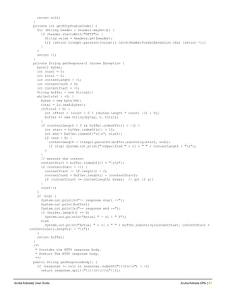 return null;
}
private int getHttpStatusCode() {
for (String header : headers.keySet()) {
if (header.startsWith("HTTP")) {
String value = headers.get(header);
try {return Integer.parseInt(value);} catch(NumberFormatException nfe) {return -1;}
}
}
return -1;
}
private String getResponse() throws Exception {
byte[] bytes;
int count = 0;
int total = 0;
int contentLength = -1;
int contentCount = 0;
int contentStart = -1;
String buffer = new String();
while(total > -1) {
bytes = new byte[64];
total = in.read(bytes);
if(total > 0) {
int offset = (count > 0 ? ((bytes.length * count) -1) : 0);
buffer += new String(bytes, 0, total);
}
if (contentLength < 0 && buffer.indexOf(cl) > -1) {
int start = buffer.indexOf(cl) + 16;
int end = buffer.indexOf("rn", start);
if (end > 0) {
contentLength = Integer.parseInt(buffer.substring(start, end));
if (log) System.out.print("nSpecified " + cl + " " + contentLength + "n");
}
}
// measure the content
contentStart = buffer.indexOf(lf + "rn");
if (contentStart > -1) {
contentStart += lf.length() + 2;
contentCount = buffer.length() - (contentStart);
if (contentCount >= contentLength) break; // got it all
}
count++;
}
if (log) {
System.out.println("-- response start --");
System.out.print(buffer);
System.out.println("-- response end --");
if (buffer.length() == 0)
System.out.println("Actual " + cl + " 0");
else
System.out.print("Actual " + cl + " " + buffer.substring(contentStart, contentStart +
contentCount).length() + "n");
}
return buffer;
}
/**
* Provides the HTTP response body.
* @return The HTTP response body.
**/
public String getResponseBody() {
if (response != null && response.indexOf("rnrn") > -1)
return response.split("rnrn")[1];
Aruba Activate| User Guide Aruba Activate APIs | 47
 