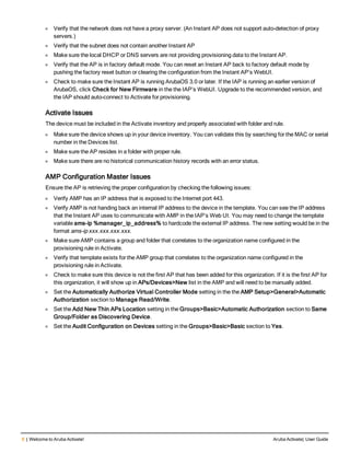 6 | Welcome to Aruba Activate! Aruba Activate| User Guide
l Verify that the network does not have a proxy server. (An Instant AP does not support auto-detection of proxy
servers.)
l Verify that the subnet does not contain another Instant AP
l Make sure the local DHCP or DNS servers are not providing provisioning data to the Instant AP.
l Verify that the AP is in factory default mode. You can reset an Instant AP back to factory default mode by
pushing the factory reset button or clearing the configuration from the Instant AP’s WebUI.
l Check to make sure the Instant AP is running ArubaOS 3.0 or later. If the IAP is running an earlier version of
ArubaOS, click Check for New Firmware in the the IAP’s WebUI. Upgrade to the recommended version, and
the IAP should auto-connect to Activate for provisioning.
Activate Issues
The device must be included in the Activate inventory and properly associated with folder and rule.
l Make sure the device shows up in your device inventory. You can validate this by searching for the MAC or serial
number in the Devices list.
l Make sure the AP resides in a folder with proper rule.
l Make sure there are no historical communication history records with an error status.
AMP Configuration Master Issues
Ensure the AP is retrieving the proper configuration by checking the following issues:
l Verify AMP has an IP address that is exposed to the Internet port 443.
l Verify AMP is not handing back an internal IP address to the device in the template. You can see the IP address
that the Instant AP uses to communicate with AMP in the IAP’s Web UI. You may need to change the template
variable ams-ip %manager_ip_address% to hardcode the external IP address. The new setting would be in the
format ams-ip xxx.xxx.xxx.xxx.
l Make sure AMP contains a group and folder that correlates to the organization name configured in the
provisioning rule in Activate.
l Verify that template exists for the AMP group that correlates to the organization name configured in the
provisioning rule in Activate.
l Check to make sure this device is not the first AP that has been added for this organization. If it is the first AP for
this organization, it will show up in APs/Devices>New list in the AMP and will need to be manually added.
l Set the Automatically Authorize Virtual Controller Mode setting in the the AMP Setup>General>Automatic
Authorization section to Manage Read/Write.
l Set the Add New Thin APs Location setting in the Groups>Basic>Automatic Authorization section to Same
Group/Folder as Discovering Device.
l Set the Audit Configuration on Devices setting in the Groups>Basic>Basic section to Yes.
 