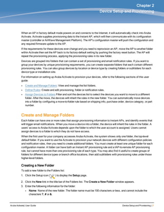 Aruba Activate| User Guide Device Setup and Provisioning | 7
Chapter 2
Device Setup and Provisioning
When an AP in factory default mode powers on and connects to the Internet, it will automatically check into Aruba
Activate. Activate supplies provisioning data to the Instant AP, which will then communicate with its configuration
master (controller or AirWave Management Platform). The AP's configuration master will push the configuration and
any required firmware update to the AP.
If the requirements for these devices ever change and you need to reprovision an AP, move the AP to another folder
within Activate then set the AP back to its factory-default setting by pushing the factory reset button. The AP will
repeat the provisioning process, applying the provisioning rules in its new folder.
Devices are grouped into folders that can contain a set of provisioning and email notification rules. If you want to
group your devices by unique provisioning requirements, you can create separate folders that each contain different
provisioning rules. You can also group devices by location or device type by creating folders or subfolders for each
device type or installation site.
For information on setting up Aruba Activate to provision your devices, refer to the following sections of this user
guide:
l Create and Manage Folders: View and manage the list folders.
l Define Rules: Create and edit provisioning, folder or notification rules.
l Assign Devices to Folders Filter and sort the devices list to select the devices you want to move to a different
folder. After the move, the devices will inherit the rules in the new folder. You can automatically move devices
into a folder by configuring a move-to-folder rule based on shipping info, purchase order, device category, or part
number.
Create and Manage Folders
Each folder can have one or more rules that assign provisioning information to Instant APs, and identify events that
will trigger email notifications. When you move a device into a folder, the device will inherit the rules in the folder. A
users' access to Aruba Activate depends upon the folder to which the user account is assigned. Users cannot
assign devices to a folder to which they do not have access.
When the first user for your company accesses Aruba Activate, the system shows only one folder, the top-level
default folder. If you want to use the Activate to provision your network devices with different configuration policies
and notification rules, then you need to create additional folders. You must create at least one unique folder for each
configuration master. A folder can have both an Instant AP provisioning rule and a IAP-to-remote AP provisioning
rule, but cannot have more than one provisioning rule of each type. You may also find it useful to create groups of
folders for different device types or branch office locations, then add subfolders with provisioning rules under those
higher-level folders.
Creating a New Folder
To add a new folder to the Folders list:
1. Click the Setup icon ( ) to display the Setup page.
2. Click the New link in the title bar of the Folders list. The Create a New Folder window appears.
3. Enter the following information for the folder:
l Name: Name of the new folder. The folder name must be 100 characters or less, and cannot include the
characters ?, # or &.
 