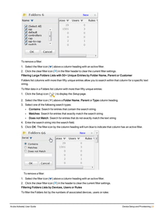 To remove a filter:
1. Select the filter icon ( ) above a column heading with an active filter.
2. Click the clear filter icon ( ) in the filter header to clear the current filter settings.
Filtering Large Folders Lists with 50+ Unique Entries by Folder Name, Parent or Customer
Folders list columns with more than fifty unique entries allow you to search within that column for a specific text
string.
To filter data in a Folders list column with more than fifty unique entries:
1. Click the Setup icon ( ) to display the Setup page.
2. Select the filter icon ( ) above a Folder Name, Parent or Type column heading.
3. Select one of the following search types:
l Contains: Search for entries that contain the search string.
l Matches: Search for entries that exactly match the search string
l Does not Match: Search for entries that do not exactly match the text string
4. Enter the search string into the search field.
5. Click OK. The filter icon by the column heading will turn blue to indicate that column has an active filter.
    To remove a filter:
1. Select the filter icon ( ) above a column heading with an active filter.
2. Click the clear filter icon ( ) in the header to clear the current filter settings.
Filtering Folders Lists by Devices, Users or Rules
To filter the Folders list by the numbers of associated devices, users or rules:
Aruba Activate| User Guide Device Setup and Provisioning | 9
 