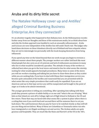 Aruba and its dirty little secret
The Natalee Holloway cover up and Antilles’
alleged Criminal Banking Business
Enterprise.Are they connected?
It’s an absolute tragedy what happened to that Alabama teen. As the Hollowaystory recedes
further away from our thoughts and those of the mainstream media, let us think about how
and why the Aruban approach was handled in such an unusually callousmanner. Aruba
and Curacao are now independent of the Antilles but still under Dutch rule. The Judges who
hand down decisions on those Islandsare directly out of Holland and have etiquette where
they are not to intermingle too personally with the locals keeping themselves from being
influenced.

If you spend any time on the Island beyond that one week escape you begin to envision a
different manner about these people. The younger workers are rather laid back like most
Island people but also carry an air of cynicism and lack of enthusiasm uncommon to many
who live in what would be considered a paradise. The attitude of many of the workers is
reflected best when you go to the local stores and stand in line for what seems like eternity
waiting for what would appearto besimple procedures. Many times in some of the stores
you will see workers standing and talking but you have to chase them down as they scatter
while you are seeking help. If you have to deal with Dimas their immigration service you
become quite astounded at the hurdles and runaround that you are presented with for
what seems like very simple procedures that could easily be expedited. If you are an
American and use to that type service you will be exasperated and brought to the point of
anger as it looks to be almost intentional.

The younger generation is telling you something. After spending time talking with these
youth they present a picture of subtle futility or as one said “what is the use of trying.” Most
kids on that Island are sent off to College right out of High School to Holland or the US and
few return. Those that stay are faced with what seems like a system in place where there is
a ceiling that even if you work hard and succeed there will be someone there to cut you
back down. The cash businesses that you pay for have to be watched closely as they will tell
you one thing and not deliver. Many of these are Columbian or Venezuela native run who
have immigrated or are illegals working to eat and survive. The Aruban adults are quite
gracious and hospitable. They are much like the Ozzie and Harriet’s of the US in the ‘60’s.
 