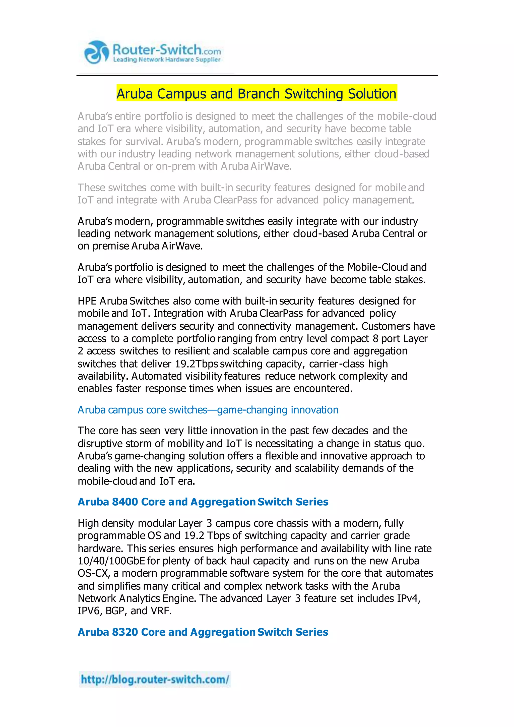 Aruba Campus and Branch Switching Solution
Aruba’s entire portfolio is designed to meet the challenges of the mobile-cloud
and IoT era where visibility, automation, and security have become table
stakes for survival. Aruba’s modern, programmable switches easily integrate
with our industry leading network management solutions, either cloud-based
Aruba Central or on-prem with Aruba AirWave.
These switches come with built-in security features designed for mobile and
IoT and integrate with Aruba ClearPass for advanced policy management.
Aruba’s modern, programmable switches easily integrate with our industry
leading network management solutions, either cloud-based Aruba Central or
on premise Aruba AirWave.
Aruba’s portfolio is designed to meet the challenges of the Mobile-Cloud and
IoT era where visibility, automation, and security have become table stakes.
HPE Aruba Switches also come with built-in security features designed for
mobile and IoT. Integration with Aruba ClearPass for advanced policy
management delivers security and connectivity management. Customers have
access to a complete portfolio ranging from entry level compact 8 port Layer
2 access switches to resilient and scalable campus core and aggregation
switches that deliver 19.2Tbps switching capacity, carrier-class high
availability. Automated visibility features reduce network complexity and
enables faster response times when issues are encountered.
Aruba campus core switches—game-changing innovation
The core has seen very little innovation in the past few decades and the
disruptive storm of mobility and IoT is necessitating a change in status quo.
Aruba’s game-changing solution offers a flexible and innovative approach to
dealing with the new applications, security and scalability demands of the
mobile-cloud and IoT era.
Aruba 8400 Core and Aggregation Switch Series
High density modular Layer 3 campus core chassis with a modern, fully
programmable OS and 19.2 Tbps of switching capacity and carrier grade
hardware. This series ensures high performance and availability with line rate
10/40/100GbE for plenty of back haul capacity and runs on the new Aruba
OS-CX, a modern programmable software system for the core that automates
and simplifies many critical and complex network tasks with the Aruba
Network Analytics Engine. The advanced Layer 3 feature set includes IPv4,
IPV6, BGP, and VRF.
Aruba 8320 Core and Aggregation Switch Series
 
