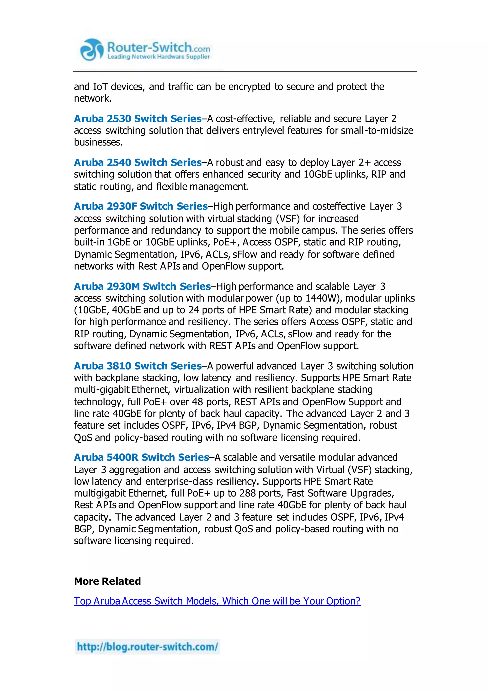 and IoT devices, and traffic can be encrypted to secure and protect the
network.
Aruba 2530 Switch Series–A cost-effective, reliable and secure Layer 2
access switching solution that delivers entrylevel features for small-to-midsize
businesses.
Aruba 2540 Switch Series–A robust and easy to deploy Layer 2+ access
switching solution that offers enhanced security and 10GbE uplinks, RIP and
static routing, and flexible management.
Aruba 2930F Switch Series–High performance and costeffective Layer 3
access switching solution with virtual stacking (VSF) for increased
performance and redundancy to support the mobile campus. The series offers
built-in 1GbE or 10GbE uplinks, PoE+, Access OSPF, static and RIP routing,
Dynamic Segmentation, IPv6, ACLs, sFlow and ready for software defined
networks with Rest APIs and OpenFlow support.
Aruba 2930M Switch Series–High performance and scalable Layer 3
access switching solution with modular power (up to 1440W), modular uplinks
(10GbE, 40GbE and up to 24 ports of HPE Smart Rate) and modular stacking
for high performance and resiliency. The series offers Access OSPF, static and
RIP routing, Dynamic Segmentation, IPv6, ACLs, sFlow and ready for the
software defined network with REST APIs and OpenFlow support.
Aruba 3810 Switch Series–A powerful advanced Layer 3 switching solution
with backplane stacking, low latency and resiliency. Supports HPE Smart Rate
multi-gigabit Ethernet, virtualization with resilient backplane stacking
technology, full PoE+ over 48 ports, REST APIs and OpenFlow Support and
line rate 40GbE for plenty of back haul capacity. The advanced Layer 2 and 3
feature set includes OSPF, IPv6, IPv4 BGP, Dynamic Segmentation, robust
QoS and policy-based routing with no software licensing required.
Aruba 5400R Switch Series–A scalable and versatile modular advanced
Layer 3 aggregation and access switching solution with Virtual (VSF) stacking,
low latency and enterprise-class resiliency. Supports HPE Smart Rate
multigigabit Ethernet, full PoE+ up to 288 ports, Fast Software Upgrades,
Rest APIs and OpenFlow support and line rate 40GbE for plenty of back haul
capacity. The advanced Layer 2 and 3 feature set includes OSPF, IPv6, IPv4
BGP, Dynamic Segmentation, robust QoS and policy-based routing with no
software licensing required.
More Related
Top Aruba Access Switch Models, Which One will be Your Option?
 