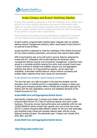 Aruba Campus and Branch Switching Solution
Aruba’s entire portfolio is designed to meet the challenges of the mobile-cloud
and IoT era where visibility, automation, and security have become table
stakes for survival. Aruba’s modern, programmable switches easily integrate
with our industry leading network management solutions, either cloud-based
Aruba Central or on-prem with Aruba AirWave.
These switches come with built-in security features designed for mobile and
IoT and integrate with Aruba ClearPass for advanced policy management.
Aruba’s modern, programmable switches easily integrate with our industry
leading network management solutions, either cloud-based Aruba Central or
on premise Aruba AirWave.
Aruba’s portfolio is designed to meet the challenges of the Mobile-Cloud and
IoT era where visibility, automation, and security have become table stakes.
HPE Aruba Switches also come with built-in security features designed for
mobile and IoT. Integration with Aruba ClearPass for advanced policy
management delivers security and connectivity management. Customers have
access to a complete portfolio ranging from entry level compact 8 port Layer
2 access switches to resilient and scalable campus core and aggregation
switches that deliver 19.2Tbps switching capacity, carrier-class high
availability. Automated visibility features reduce network complexity and
enables faster response times when issues are encountered.
Aruba campus core switches—game-changing innovation
The core has seen very little innovation in the past few decades and the
disruptive storm of mobility and IoT is necessitating a change in status quo.
Aruba’s game-changing solution offers a flexible and innovative approach to
dealing with the new applications, security and scalability demands of the
mobile-cloud and IoT era.
Aruba 8400 Core and Aggregation Switch Series
High density modular Layer 3 campus core chassis with a modern, fully
programmable OS and 19.2 Tbps of switching capacity and carrier grade
hardware. This series ensures high performance and availability with line rate
10/40/100GbE for plenty of back haul capacity and runs on the new Aruba
OS-CX, a modern programmable software system for the core that automates
and simplifies many critical and complex network tasks with the Aruba
Network Analytics Engine. The advanced Layer 3 feature set includes IPv4,
IPV6, BGP, and VRF.
Aruba 8320 Core and Aggregation Switch Series
 