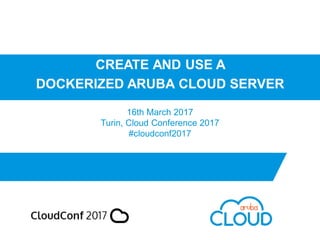 CREATE AND USE A
DOCKERIZED ARUBA CLOUD SERVER
16th March 2017
Turin, Cloud Conference 2017
#cloudconf2017
 
