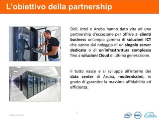 L’obiettivo della partnership
Dell, Intel e Aruba hanno dato vita ad una
partnership d'eccezione per offrire ai clienti
business un'ampia gamma di soluzioni ICT
che vanno dal noleggio di un singolo server
dedicato o di un'infrastruttura complessa
fino a soluzioni Cloud di ultima generazione.

Il tutto nasce e si sviluppa all'interno dei
data center di Aruba, modernissimi, in
grado di garantire la massima affidabilità ed
efficienza.

www.cloud.it

2

 