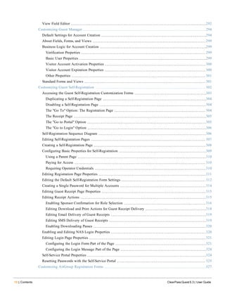 10 | Contents ClearPass Guest 6.3 | User Guide
View Field Editor 292
Customizing Guest Manager 294
Default Settings for Account Creation 294
About Fields, Forms, and Views 299
Business Logic for Account Creation 299
Verification Properties 299
Basic User Properties 299
Visitor Account Activation Properties 300
Visitor Account Expiration Properties 300
Other Properties 301
Standard Forms and Views 301
Customizing Guest Self-Registration 302
Accessing the Guest Self-Registration Customization Forms 303
Duplicating a Self-Registration Page 304
Disabling a Self-Registration Page 304
The "Go To" Option: The Registration Page 304
The Receipt Page 305
The "Go to Portal" Option 305
The "Go to Login" Option 306
Self-Registration Sequence Diagram 306
Editing Self-Registration Pages 307
Creating a Self-Registration Page 308
Configuring Basic Properties for Self-Registration 309
Using a Parent Page 310
Paying for Access 310
Requiring Operator Credentials 310
Editing Registration Page Properties 311
Editing the Default Self-Registration Form Settings 312
Creating a Single Password for Multiple Accounts 314
Editing Guest Receipt Page Properties 315
Editing Receipt Actions 315
Enabling Sponsor Confirmation for Role Selection 316
Editing Download and Print Actions for Guest Receipt Delivery 318
Editing Email Delivery of Guest Receipts 319
Editing SMS Delivery of Guest Receipts 319
Enabling Downloading Passes 320
Enabling and Editing NAS Login Properties 320
Editing Login Page Properties 321
Configuring the Login Form Part of the Page 321
Configuring the Login Message Part of the Page 324
Self-Service Portal Properties 324
Resetting Passwords with the Self-Service Portal 325
Customizing AirGroup Registration Forms 327
 